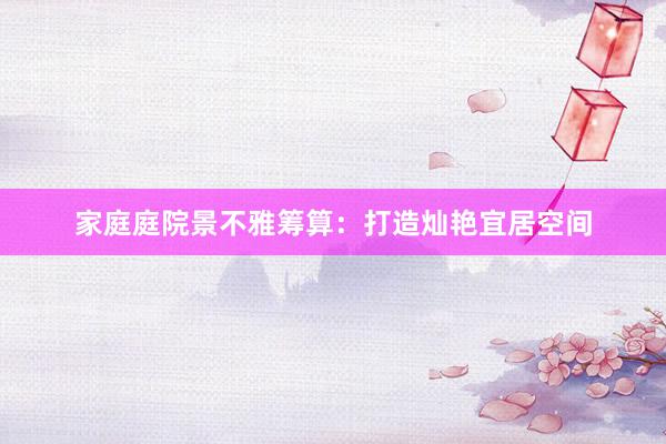 家庭庭院景不雅筹算：打造灿艳宜居空间