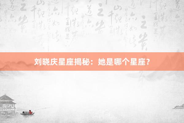 刘晓庆星座揭秘：她是哪个星座？