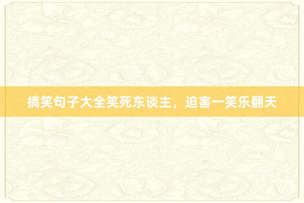 搞笑句子大全笑死东谈主，迫害一笑乐翻天